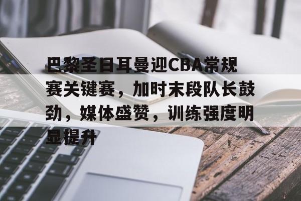 九游活动-巴黎圣日耳曼迎CBA常规赛关键赛，加时末段队长鼓劲，媒体盛赞，训练强度明显提升的简单介绍